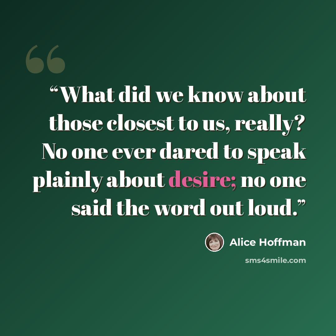 “What did we know about those closest to us, really? No one ever dared to speak plainly about desire; no one said the word out loud.” quote by Alice Hoffman