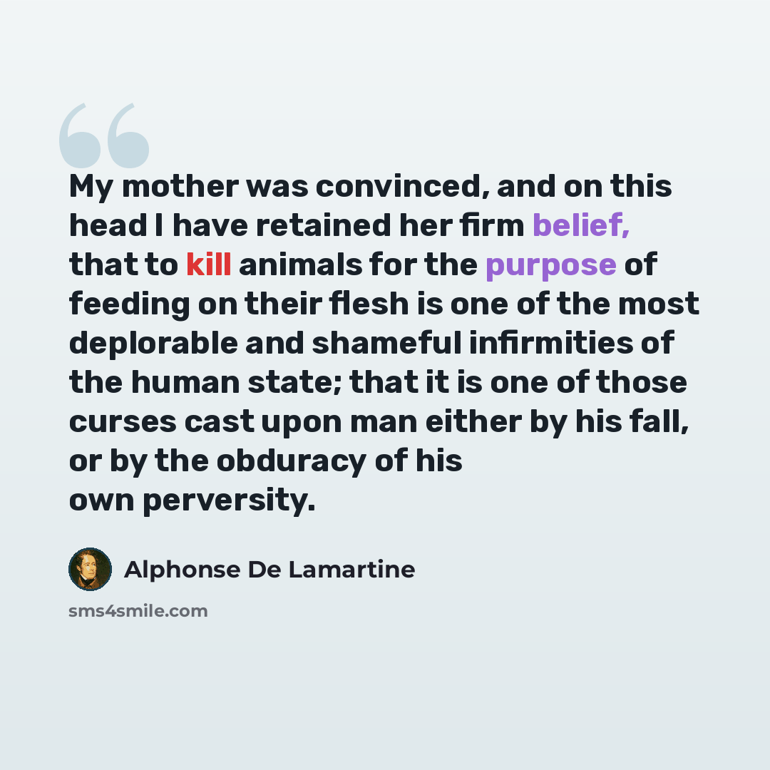 “My mother was convinced, and on this head I have retained her firm belief, that to kill animals for the purpose of feeding on their flesh is one of the most deplorable and shameful infirmities of the human state; that it is one of those curses cast upon man either by his fall, or by the obduracy…” quote by Alphonse de Lamartine