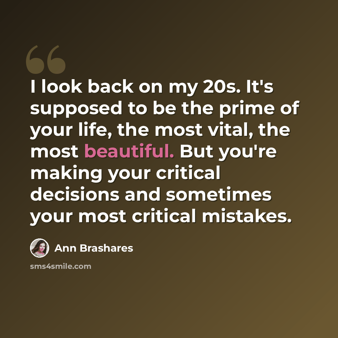 “I look back on my 20s. It's supposed to be the prime of your life, the most vital, the most beautiful. But you're making your critical decisions and sometimes your most critical mistakes.” quote by Ann Brashares