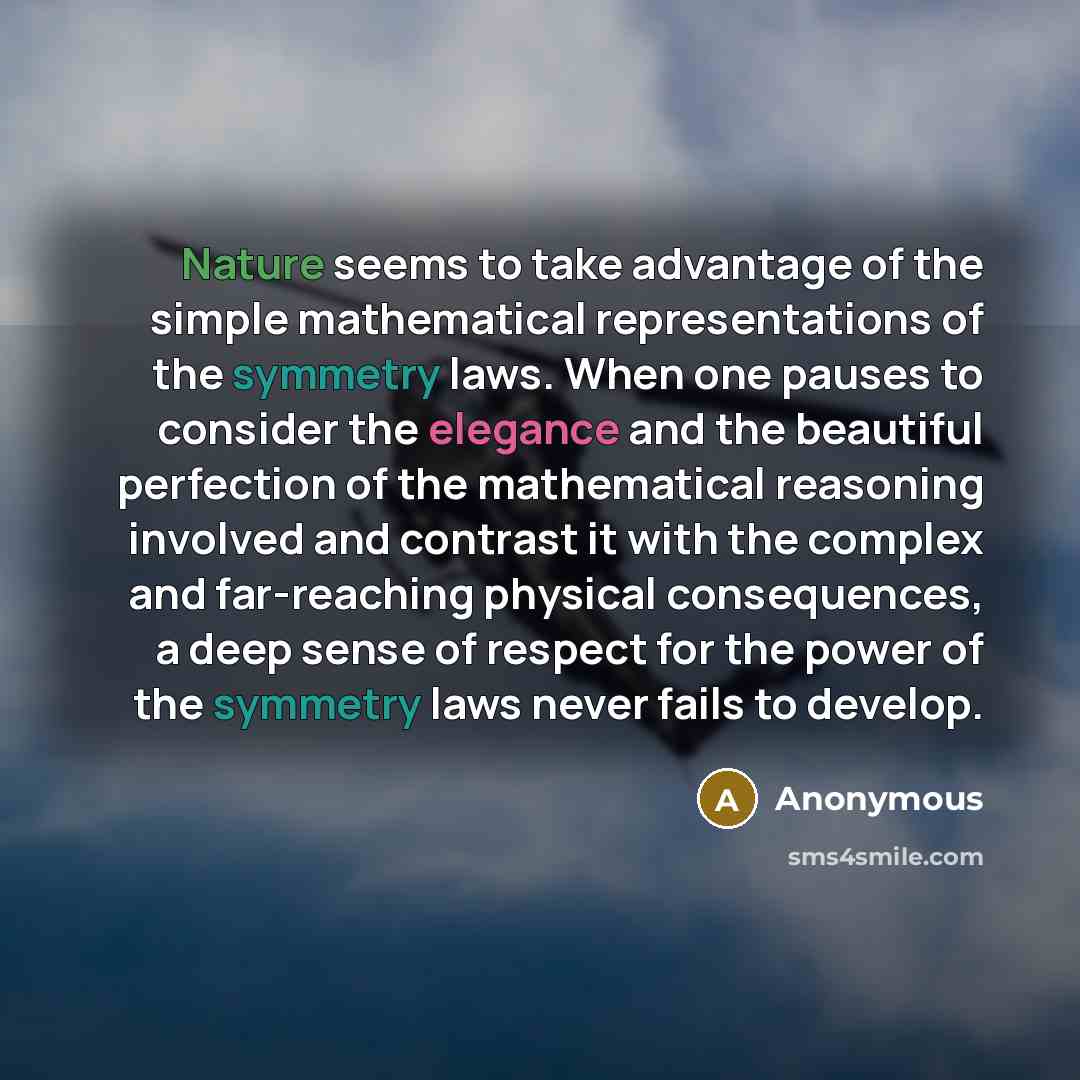 “Nature seems to take advantage of the simple mathematical representations of the symmetry laws. When one pauses to consider the elegance and the beautiful perfection of the mathematical reasoning involved and contrast it with the complex and far-reaching physical consequences, a deep sense of…” quote by Anonymous