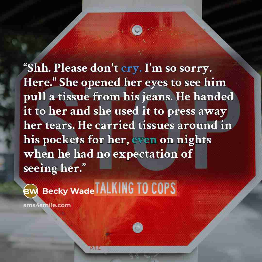 “Shh. Please don't cry. I'm so sorry. Here." She opened her eyes to see him pull a tissue from his jeans. He handed it to her and she used it to press away her tears. He carried tissues around in his pockets for her, even on nights when he had no expectation of seeing her.” quote by Becky Wade