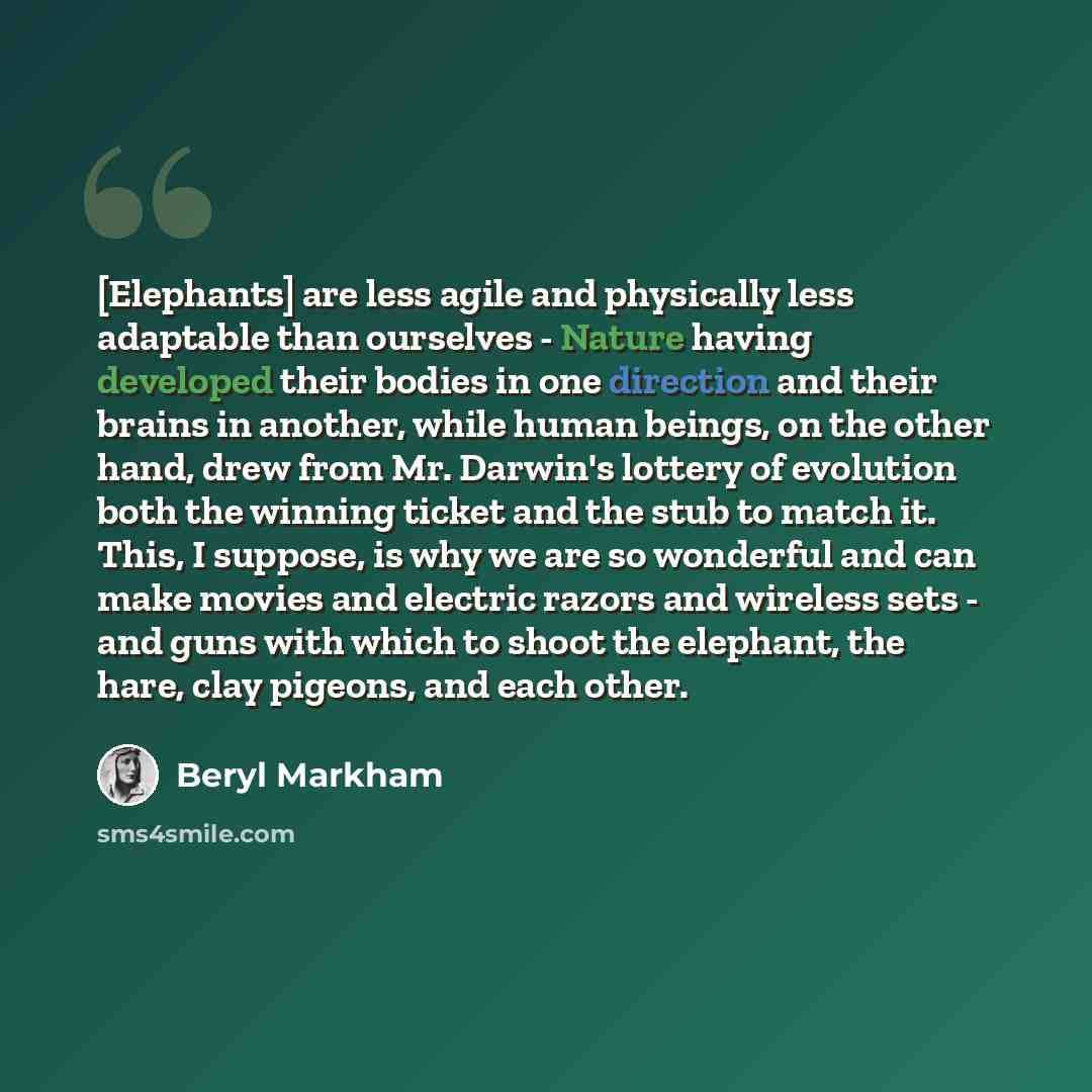 “[Elephants] are less agile and physically less adaptable than ourselves - Nature having developed their bodies in one direction and their brains in another, while human beings, on the other hand, drew from Mr. Darwin's lottery of evolution both the winning ticket and the stub to match it. This, I…” quote by Beryl Markham