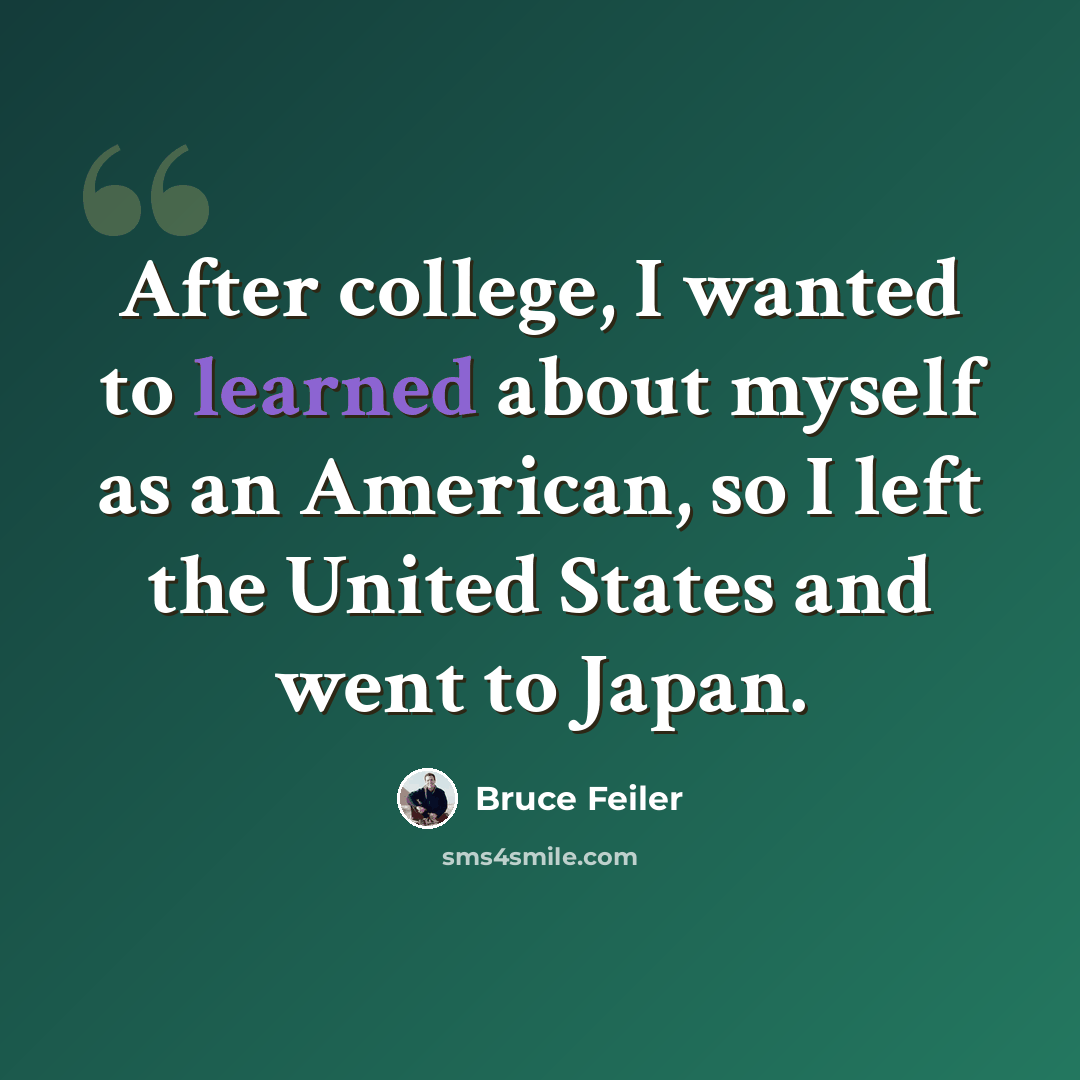 “After college, I wanted to learned about myself as an American, so I left the United States and went to Japan.” quote by Bruce Feiler