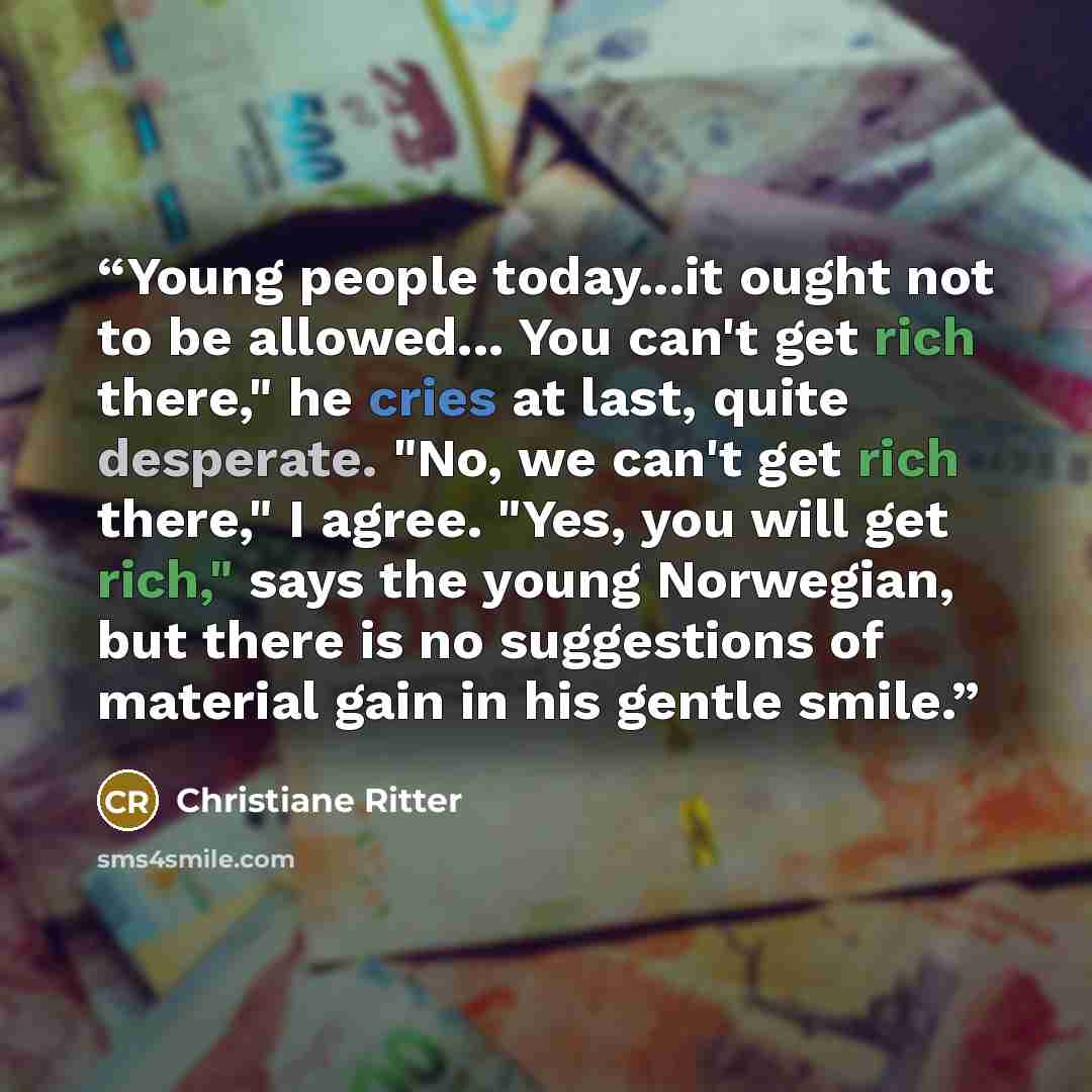 “Young people today...it ought not to be allowed... You can't get rich there," he cries at last, quite desperate. "No, we can't get rich there," I agree. "Yes, you will get rich," says the young Norwegian, but there is no suggestions of material gain in his gentle smile.” quote by Christiane Ritter