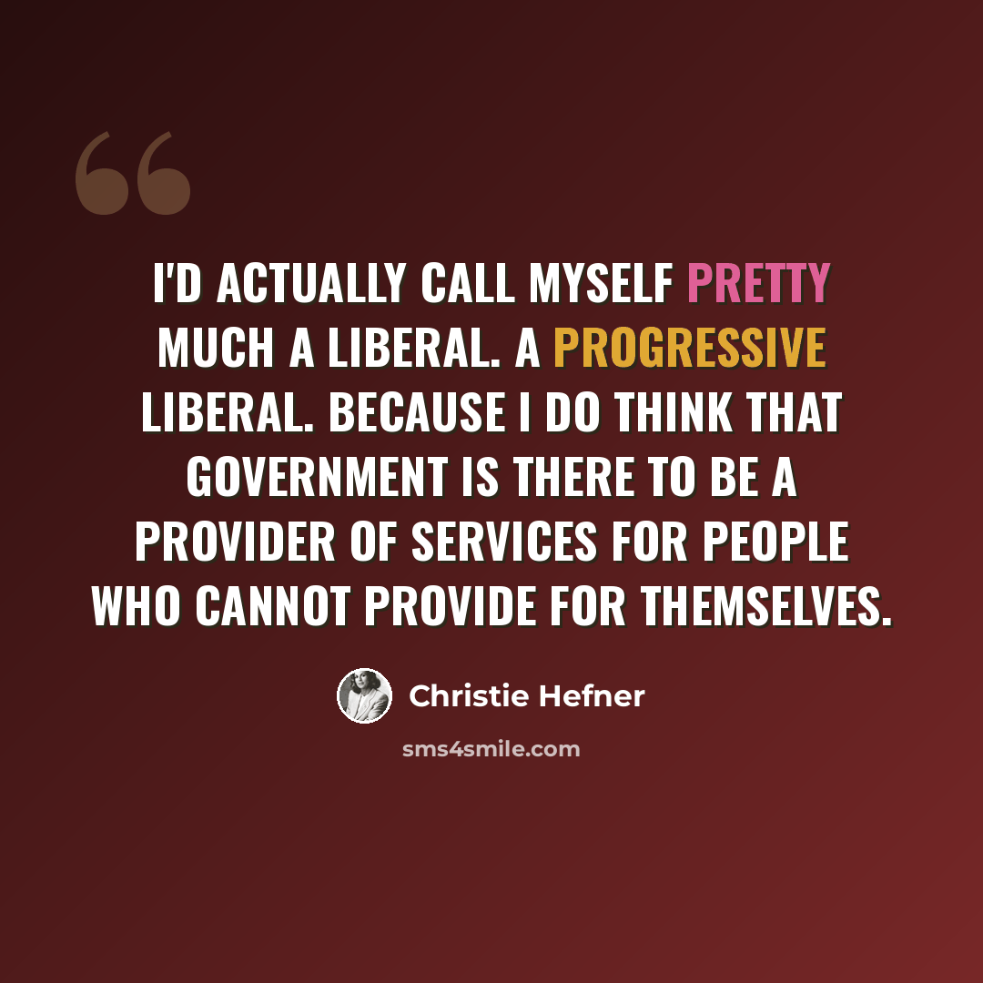 “I'd actually call myself pretty much a liberal. A progressive liberal. Because I do think that government is there to be a provider of services for people who cannot provide for themselves.” quote by Christie Hefner