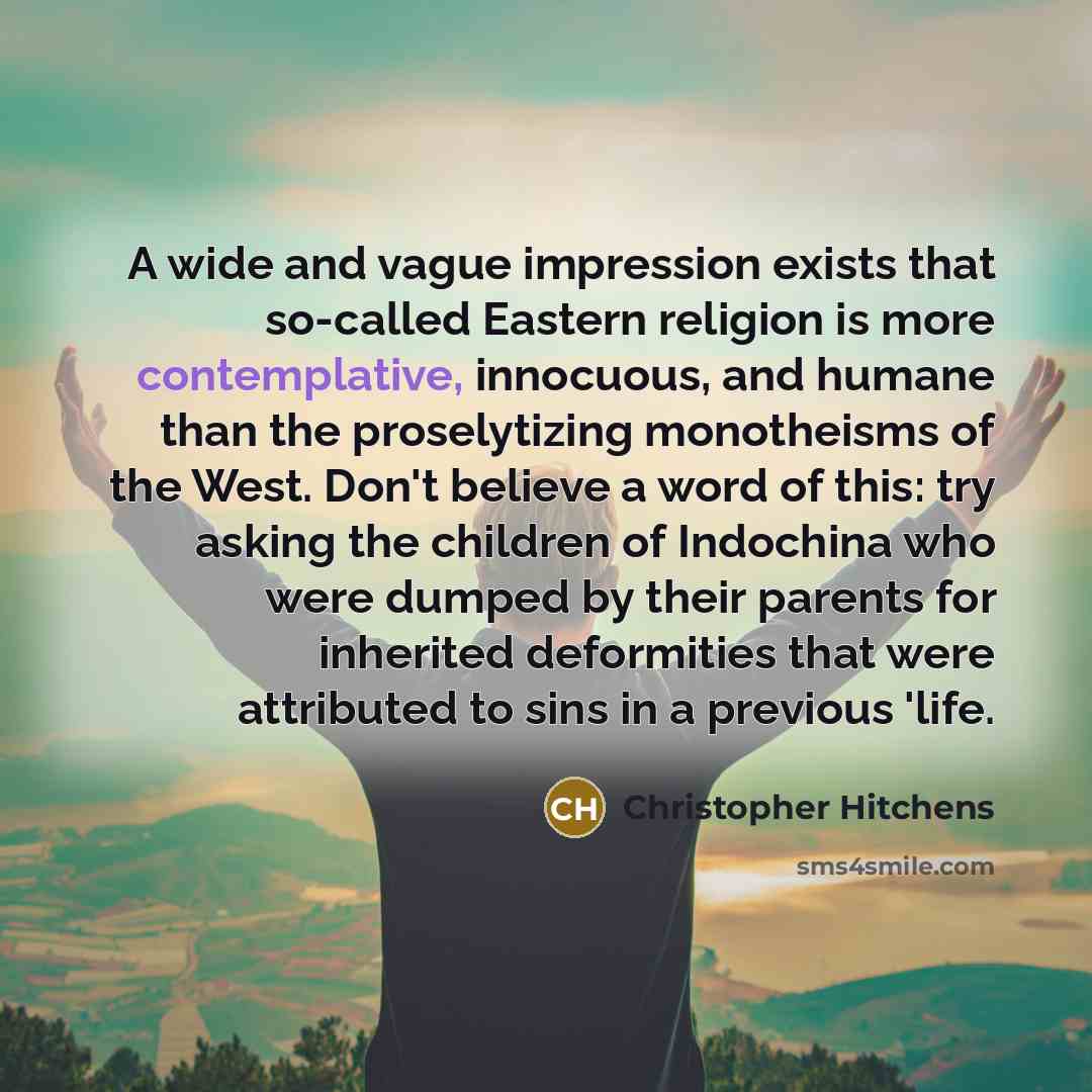 “A wide and vague impression exists that so-called Eastern religion is more contemplative, innocuous, and humane than the proselytizing monotheisms of the West. Don't believe a word of this: try asking the children of Indochina who were dumped by their parents for inherited deformities that were…” quote by Christopher Hitchens