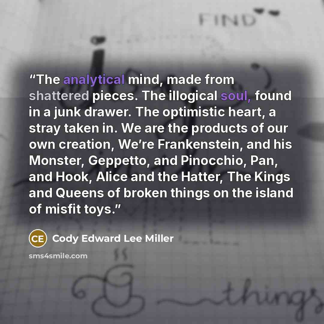 “The analytical mind, made from shattered pieces. The illogical soul, found in a junk drawer. The optimistic heart, a stray taken in. We are the products of our own creation, We’re Frankenstein, and his Monster, Geppetto, and Pinocchio, Pan, and Hook, Alice and the Hatter, The Kings and Queens of…” quote by Cody Edward Lee Miller