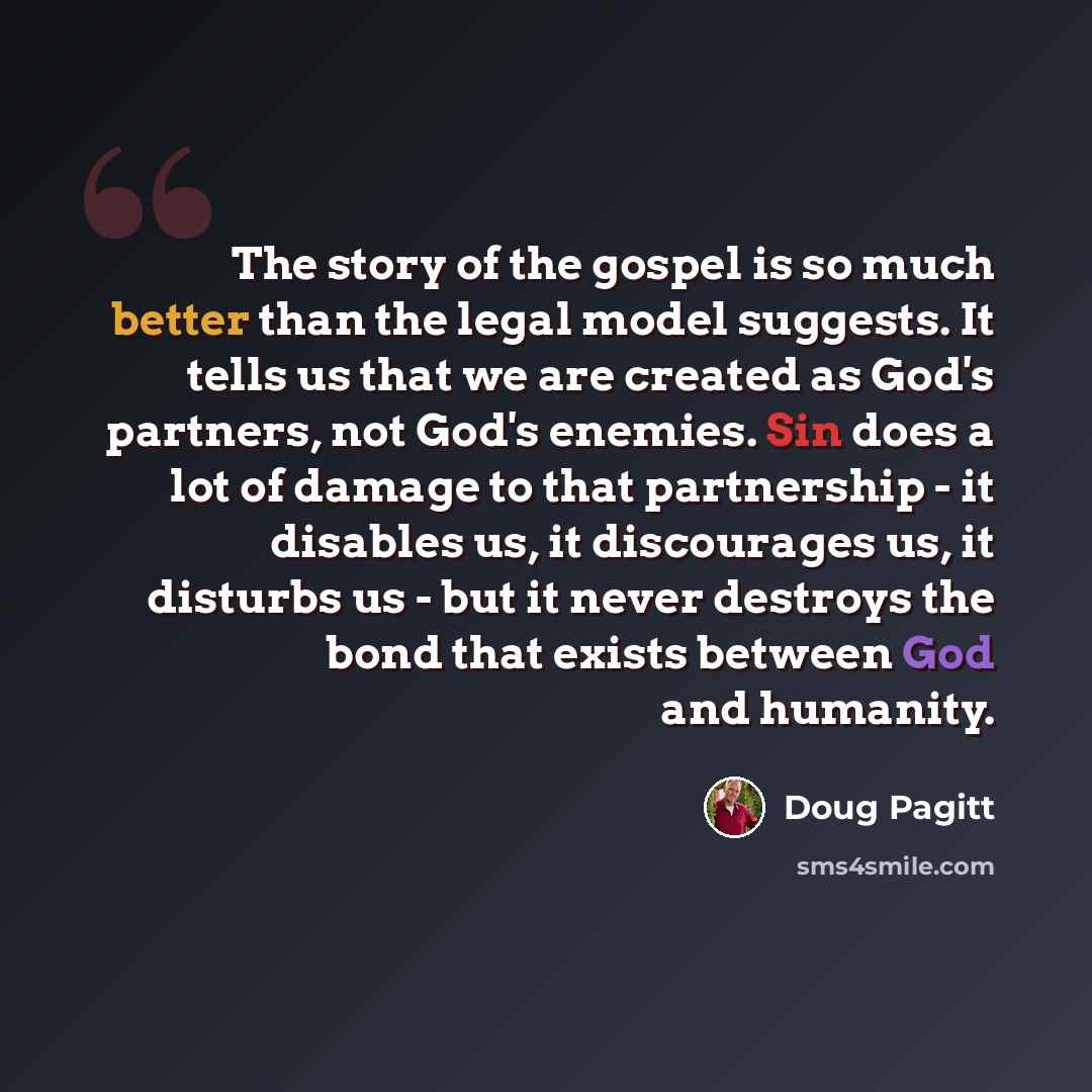 “The story of the gospel is so much better than the legal model suggests. It tells us that we are created as God's partners, not God's enemies. Sin does a lot of damage to that partnership - it disables us, it discourages us, it disturbs us - but it never destroys the bond that exists between God…” quote by Doug Pagitt