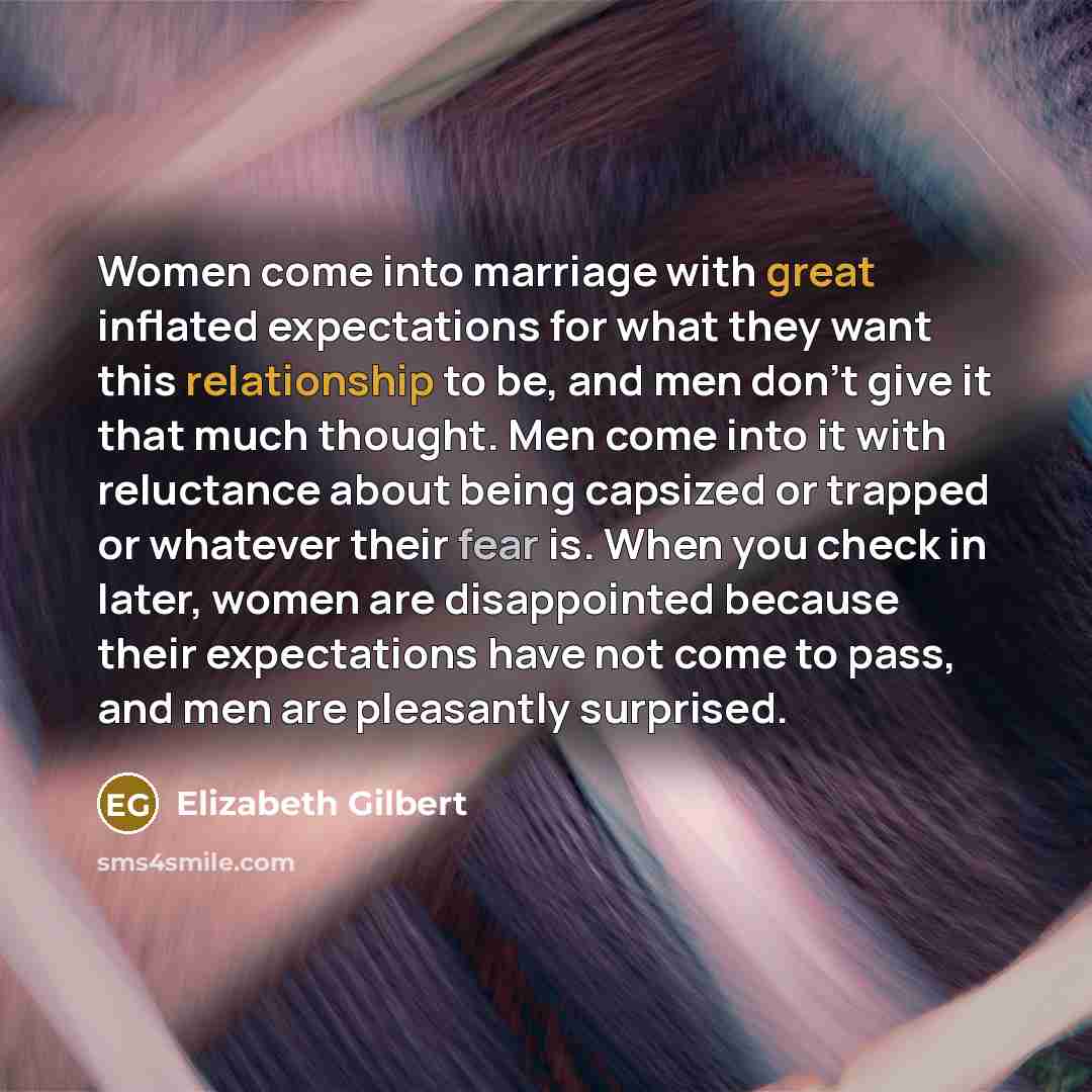 “Women come into marriage with great inflated expectations for what they want this relationship to be, and men don't give it that much thought. Men come into it with reluctance about being capsized or trapped or whatever their fear is. When you check in later, women are disappointed because their…” quote by Elizabeth Gilbert