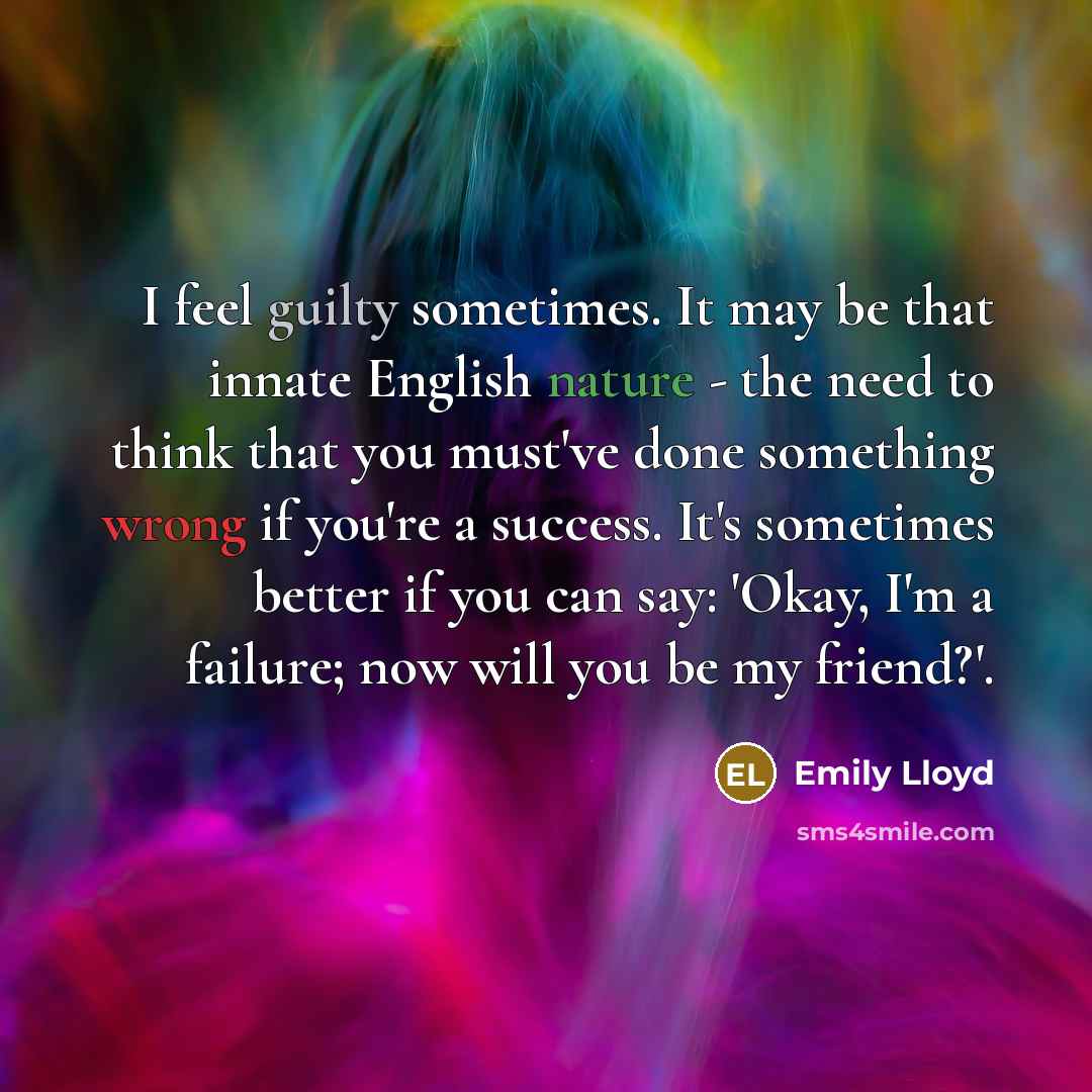 “I feel guilty sometimes. It may be that innate English nature - the need to think that you must've done something wrong if you're a success. It's sometimes better if you can say: 'Okay, I'm a failure; now will you be my friend?'.” quote by Emily Lloyd