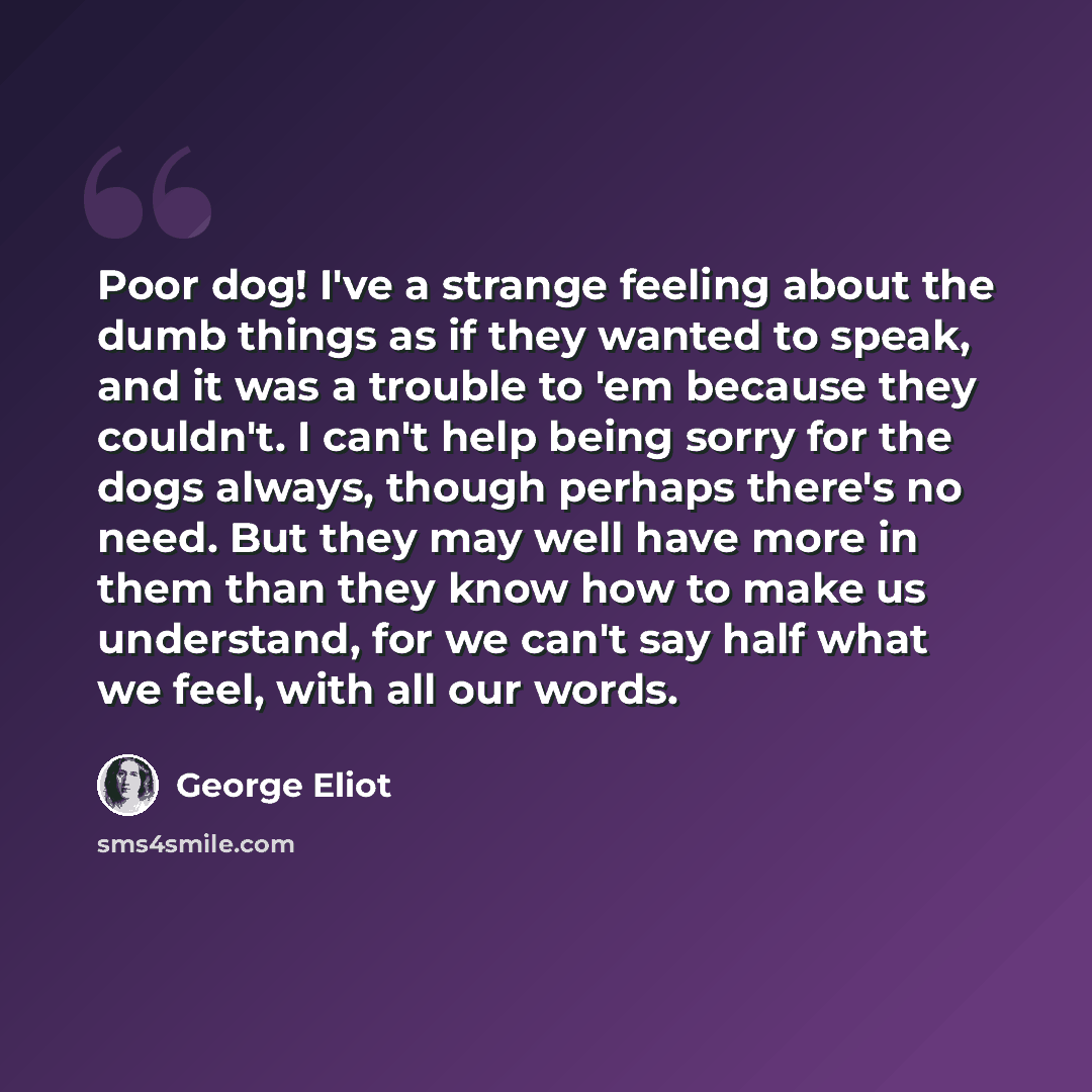 “Poor dog! I've a strange feeling about the dumb things as if they wanted to speak, and it was a trouble to 'em because they couldn't. I can't help being sorry for the dogs always, though perhaps there's no need. But they may well have more in them than they know how to make us understand, for we…” quote by George Eliot