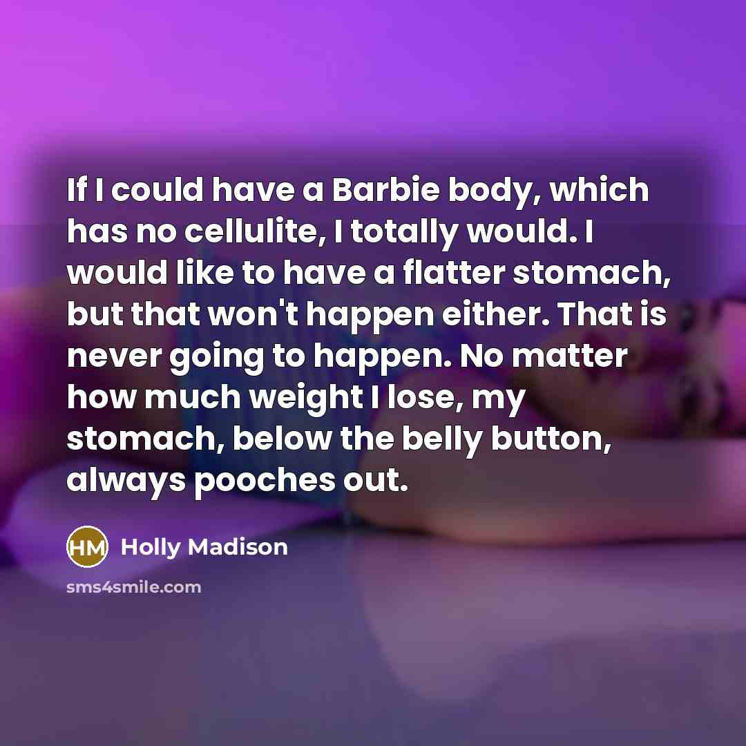 “If I could have a Barbie body, which has no cellulite, I totally would. I would like to have a flatter stomach, but that won't happen either. That is never going to happen. No matter how much weight I lose, my stomach, below the belly button, always pooches out.” quote by Holly Madison
