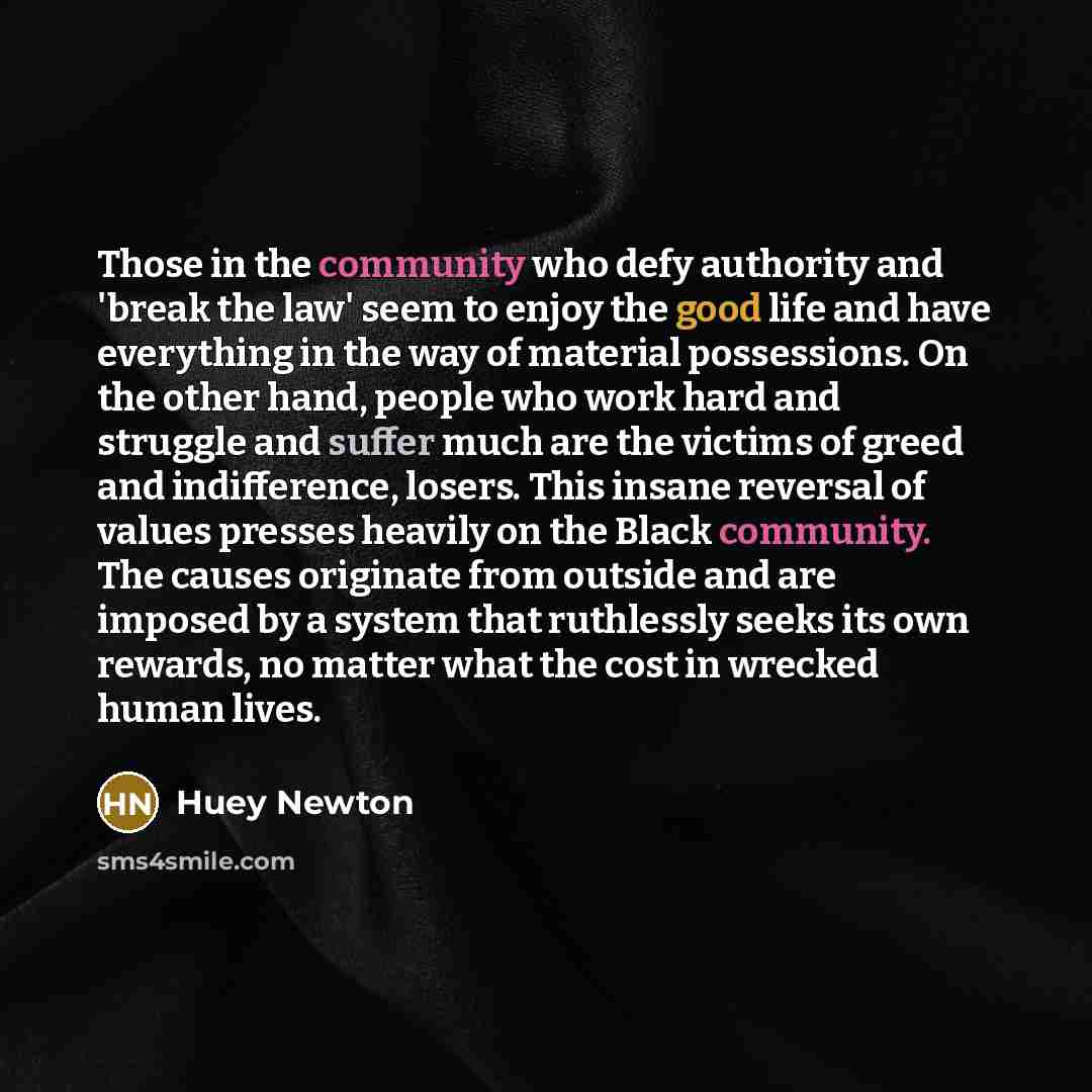 “Those in the community who defy authority and 'break the law' seem to enjoy the good life and have everything in the way of material possessions. On the other hand, people who work hard and struggle and suffer much are the victims of greed and indifference, losers. This insane reversal of values…” quote by Huey Newton