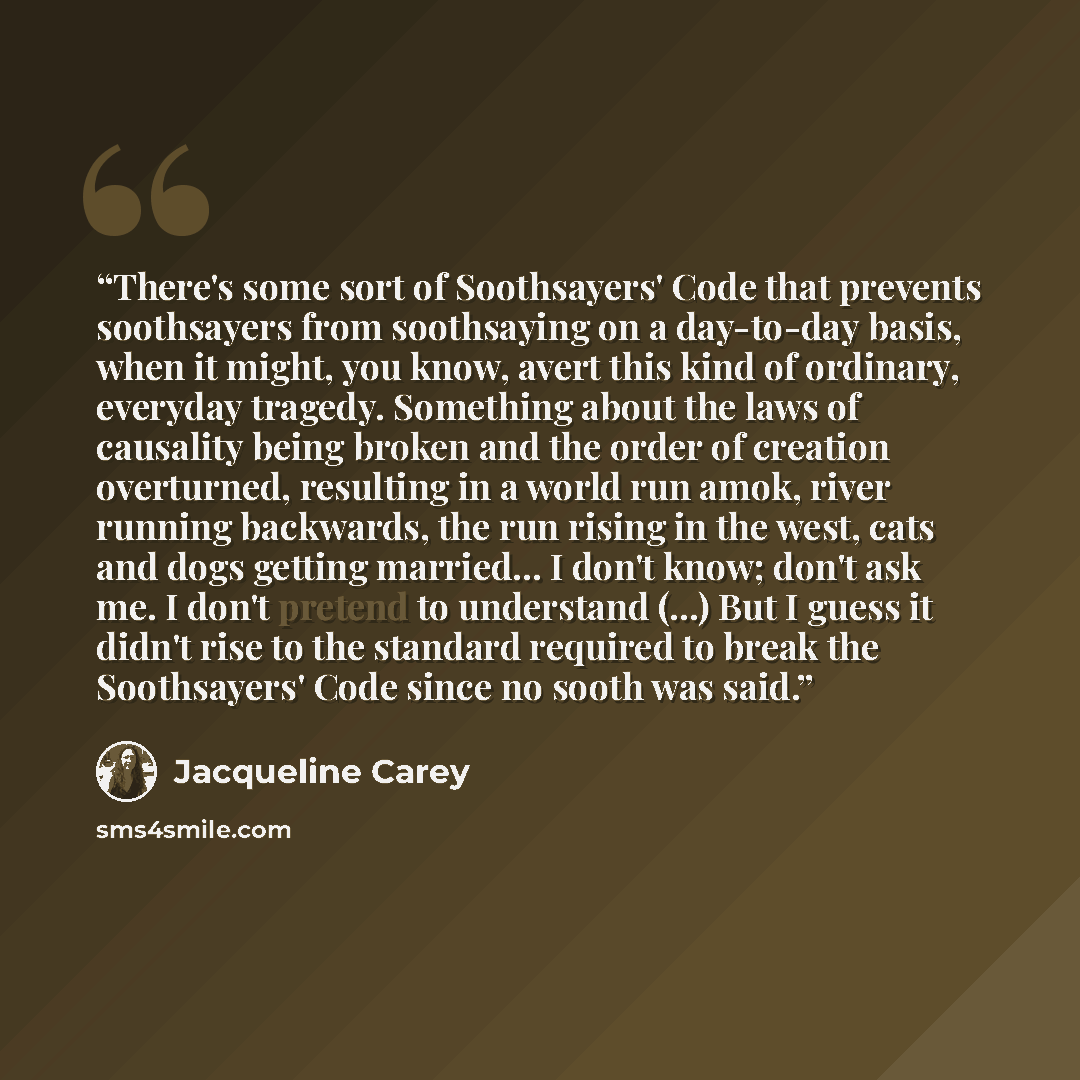 “There's some sort of Soothsayers' Code that prevents soothsayers from soothsaying on a day-to-day basis, when it might, you know, avert this kind of ordinary, everyday tragedy. Something about the laws of causality being broken and the order of creation overturned, resulting in a world run amok…” quote by Jacqueline Carey