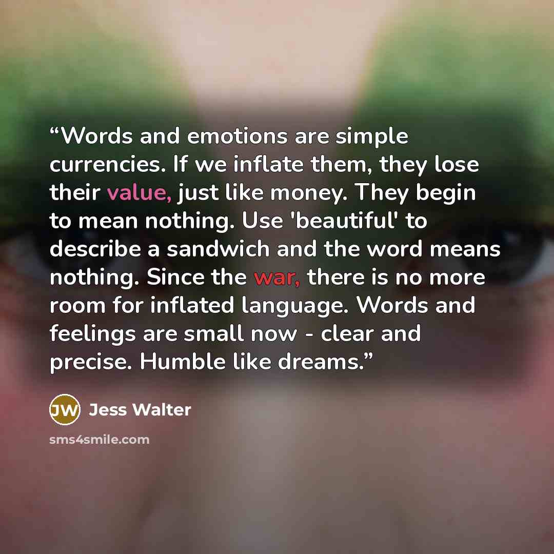 “Words and emotions are simple currencies. If we inflate them, they lose their value, just like money. They begin to mean nothing. Use 'beautiful' to describe a sandwich and the word means nothing. Since the war, there is no more room for inflated language. Words and feelings are small now - clear…” quote by Jess Walter
