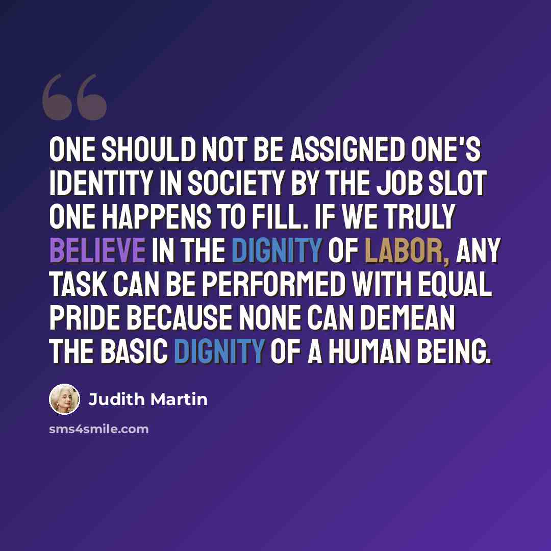 “One should not be assigned one's identity in society by the job slot one happens to fill. If we truly believe in the dignity of labor, any task can be performed with equal pride because none can demean the basic dignity of a human being.” quote by Judith Martin