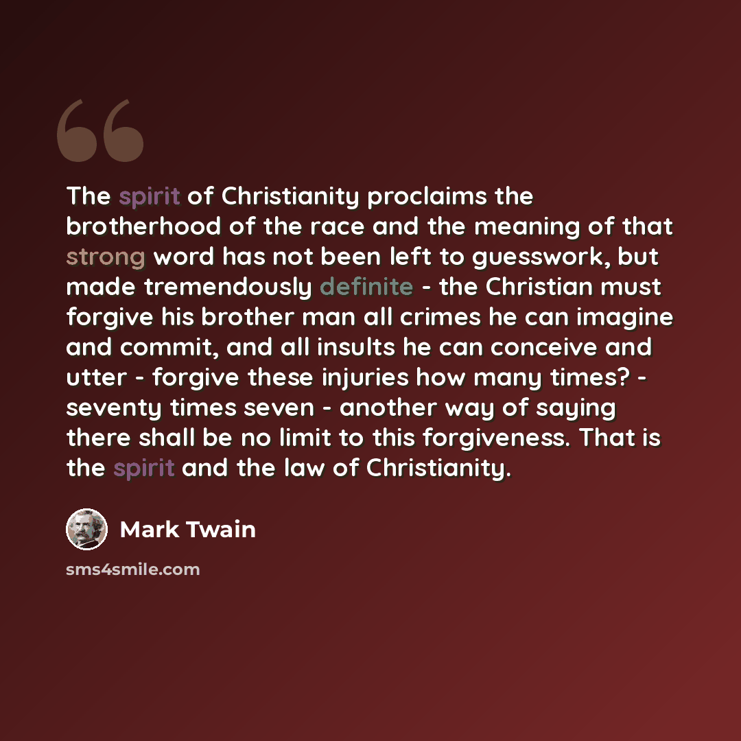 “The spirit of Christianity proclaims the brotherhood of the race and the meaning of that strong word has not been left to guesswork, but made tremendously definite - the Christian must forgive his brother man all crimes he can imagine and commit, and all insults he can conceive and utter - forgive…” quote by Mark Twain