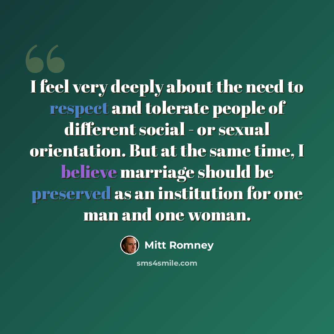 “I feel very deeply about the need to respect and tolerate people of different social - or sexual orientation. But at the same time, I believe marriage should be preserved as an institution for one man and one woman.” quote by Mitt Romney