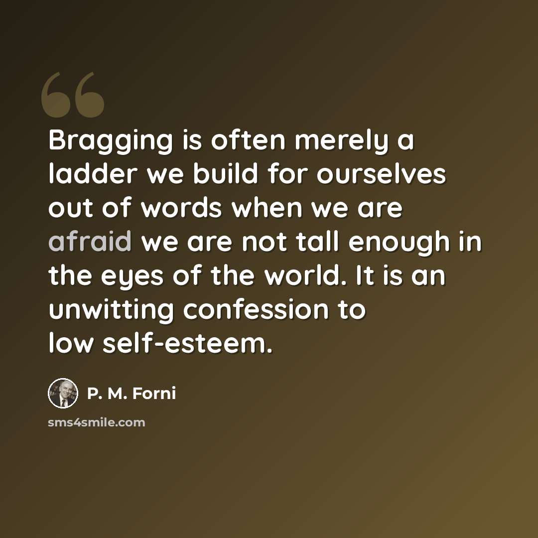 “Bragging is often merely a ladder we build for ourselves out of words when we are afraid we are not tall enough in the eyes of the world. It is an unwitting confession to low self-esteem.” quote by P. M. Forni