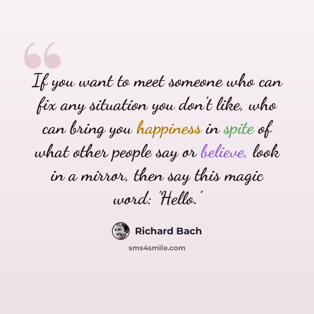 “If you want to meet someone who can fix any situation you don't like, who can bring you happiness in spite of what other people say or believe, look in a mirror, then say this magic word: 'Hello.'” quote by Richard Bach