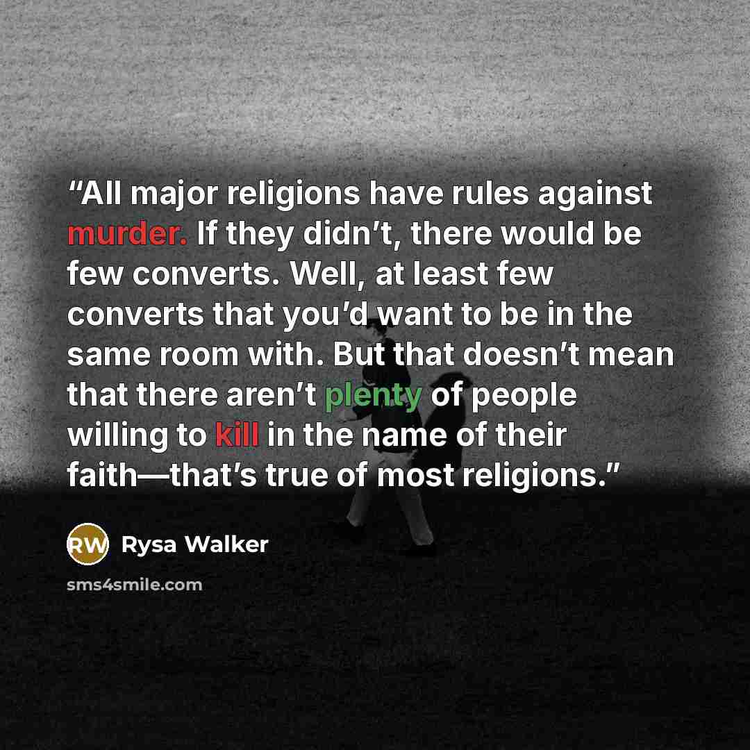 “All major religions have rules against murder. If they didn’t, there would be few converts. Well, at least few converts that you’d want to be in the same room with. But that doesn’t mean that there aren’t plenty of people willing to kill in the name of their faith—that’s true of most religions.” quote by Rysa Walker