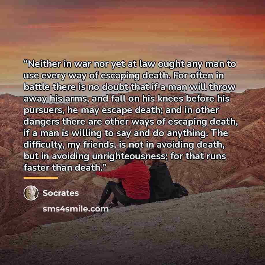 “Neither in war nor yet at law ought any man to use every way of escaping death. For often in battle there is no doubt that if a man will throw away his arms, and fall on his knees before his pursuers, he may escape death; and in other dangers there are other ways of escaping death, if a man is…” quote by Socrates