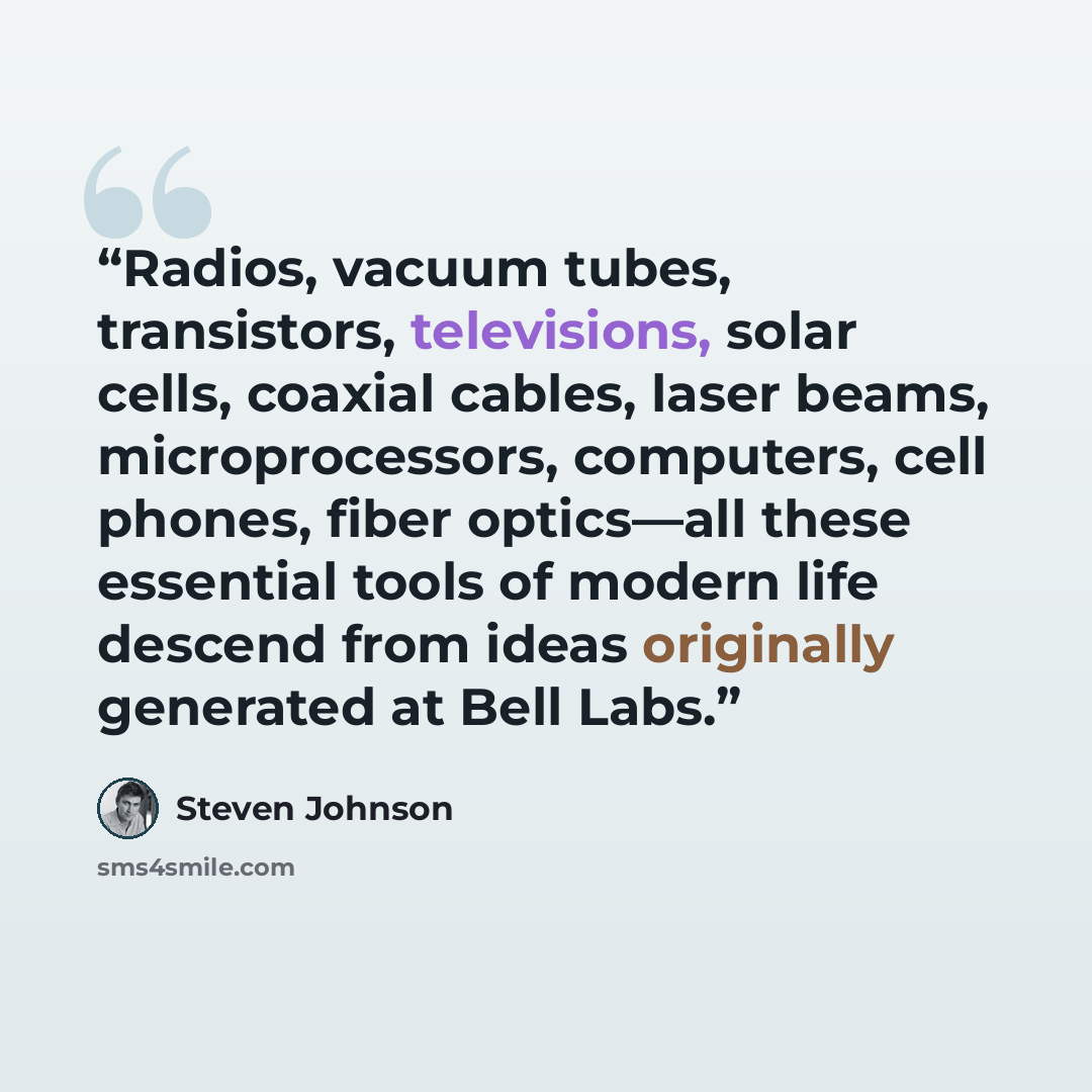 “Radios, vacuum tubes, transistors, televisions, solar cells, coaxial cables, laser beams, microprocessors, computers, cell phones, fiber optics—all these essential tools of modern life descend from ideas originally generated at Bell Labs.” quote by Steven Johnson