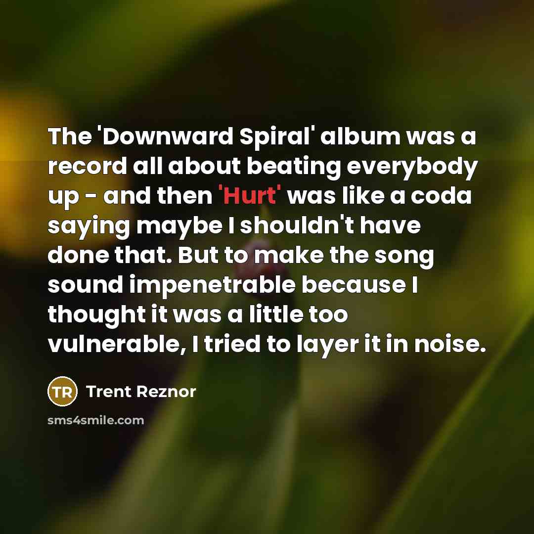 “The 'Downward Spiral' album was a record all about beating everybody up - and then 'Hurt' was like a coda saying maybe I shouldn't have done that. But to make the song sound impenetrable because I thought it was a little too vulnerable, I tried to layer it in noise.” quote by Trent Reznor