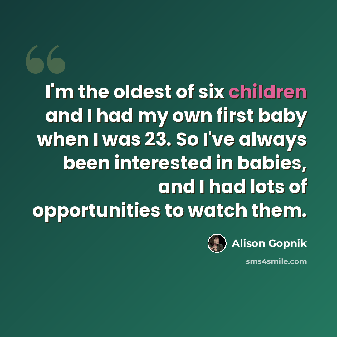 “I'm the oldest of six children and I had my own first baby when I was 23. So I've always been interested in babies, and I had lots of opportunities to watch them.” quote by Alison Gopnik