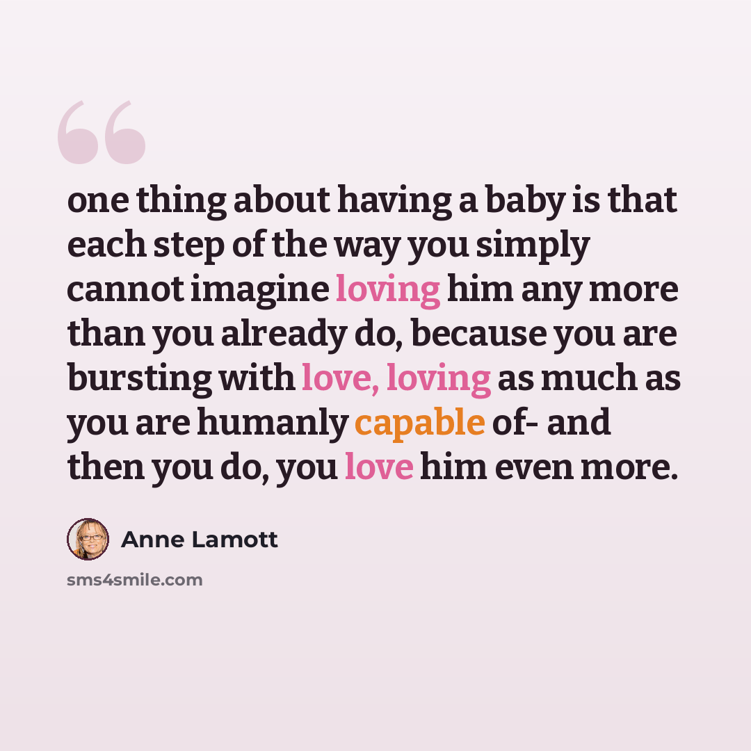 “one thing about having a baby is that each step of the way you simply cannot imagine loving him any more than you already do, because you are bursting with love, loving as much as you are humanly capable of- and then you do, you love him even more.” quote by Anne Lamott