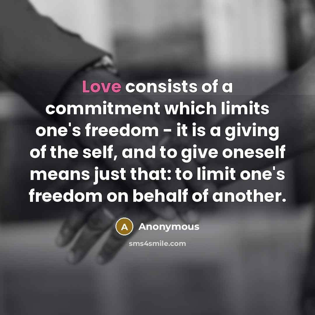 “Love consists of a commitment which limits one's freedom - it is a giving of the self, and to give oneself means just that: to limit one's freedom on behalf of another.” quote by Anonymous
