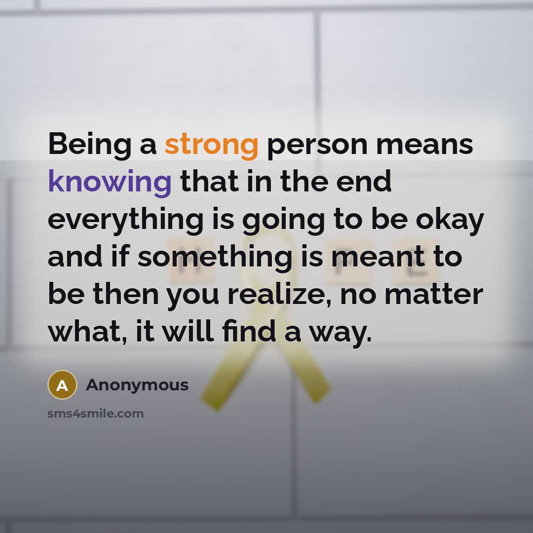 “Being a strong person means knowing that in the end everything is going to be okay and if something is meant to be then you realize, no matter what, it will find a way.” quote by Anonymous
