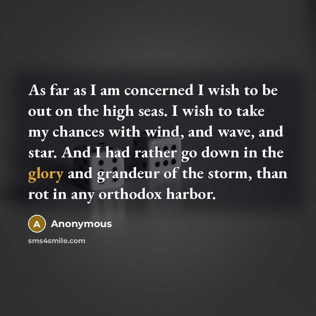 “As far as I am concerned I wish to be out on the high seas. I wish to take my chances with wind, and wave, and star. And I had rather go down in the glory and grandeur of the storm, than rot in any orthodox harbor.” quote by Anonymous