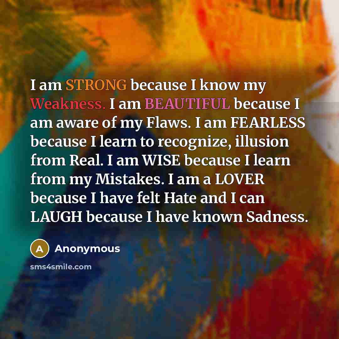 “I am STRONG because I know my Weakness. I am BEAUTIFUL because I am aware of my Flaws. I am FEARLESS because I learn to recognize, illusion from Real. I am WISE because I learn from my Mistakes. I am a LOVER because I have felt Hate and I can LAUGH because I have known Sadness.” quote by Anonymous