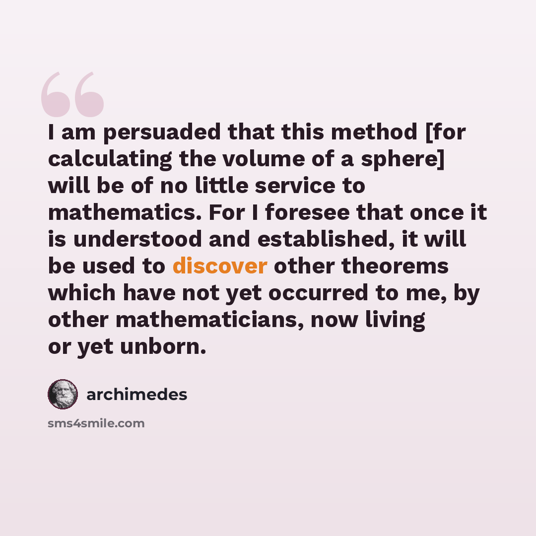 “I am persuaded that this method [for calculating the volume of a sphere] will be of no little service to mathematics. For I foresee that once it is understood and established, it will be used to discover other theorems which have not yet occurred to me, by other mathematicians, now living or yet…” quote by Archimedes