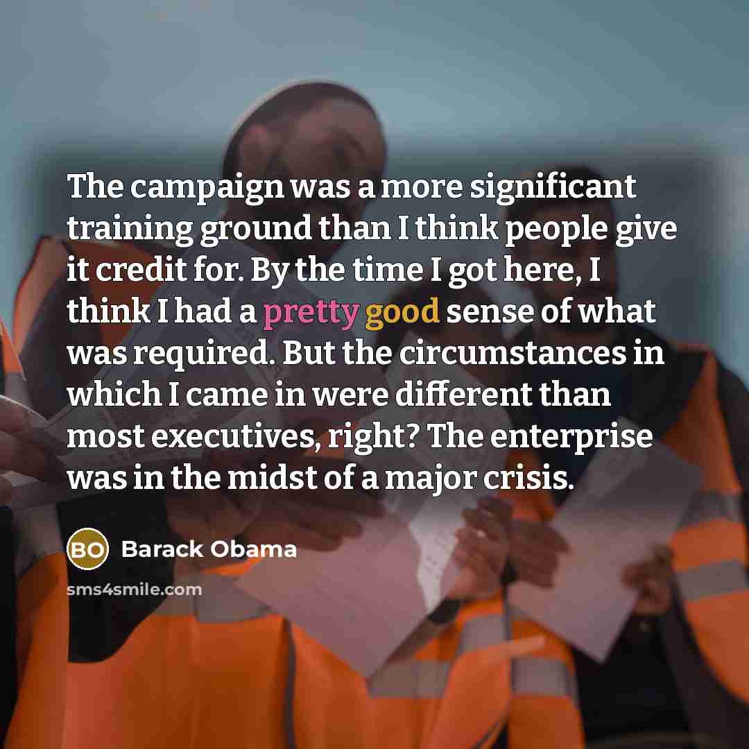 “The campaign was a more significant training ground than I think people give it credit for. By the time I got here, I think I had a pretty good sense of what was required. But the circumstances in which I came in were different than most executives, right? The enterprise was in the midst of a…” quote by Barack Obama