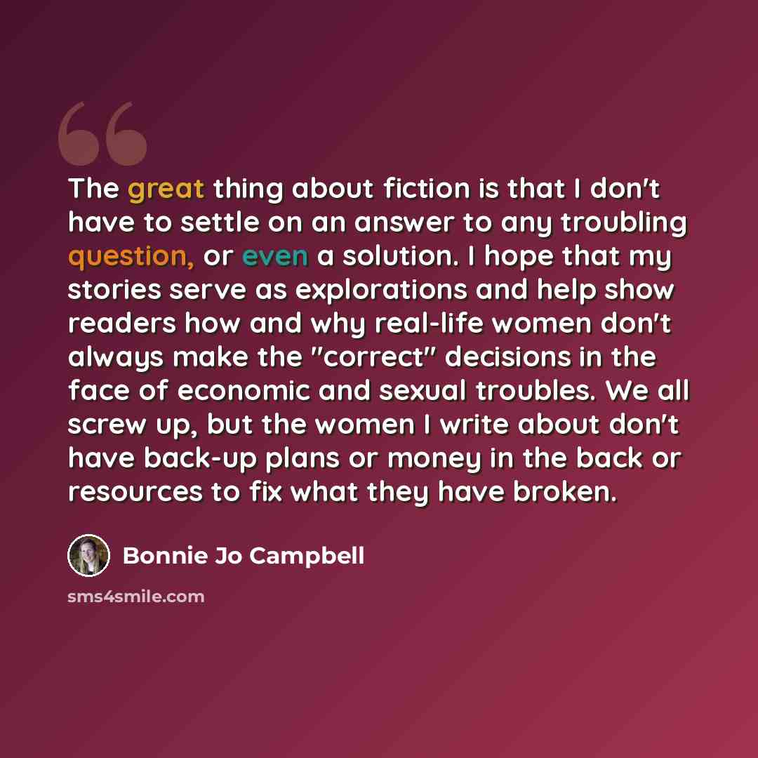“The great thing about fiction is that I don't have to settle on an answer to any troubling question, or even a solution. I hope that my stories serve as explorations and help show readers how and why real-life women don't always make the "correct" decisions in the face of economic and sexual…” quote by Bonnie Jo Campbell