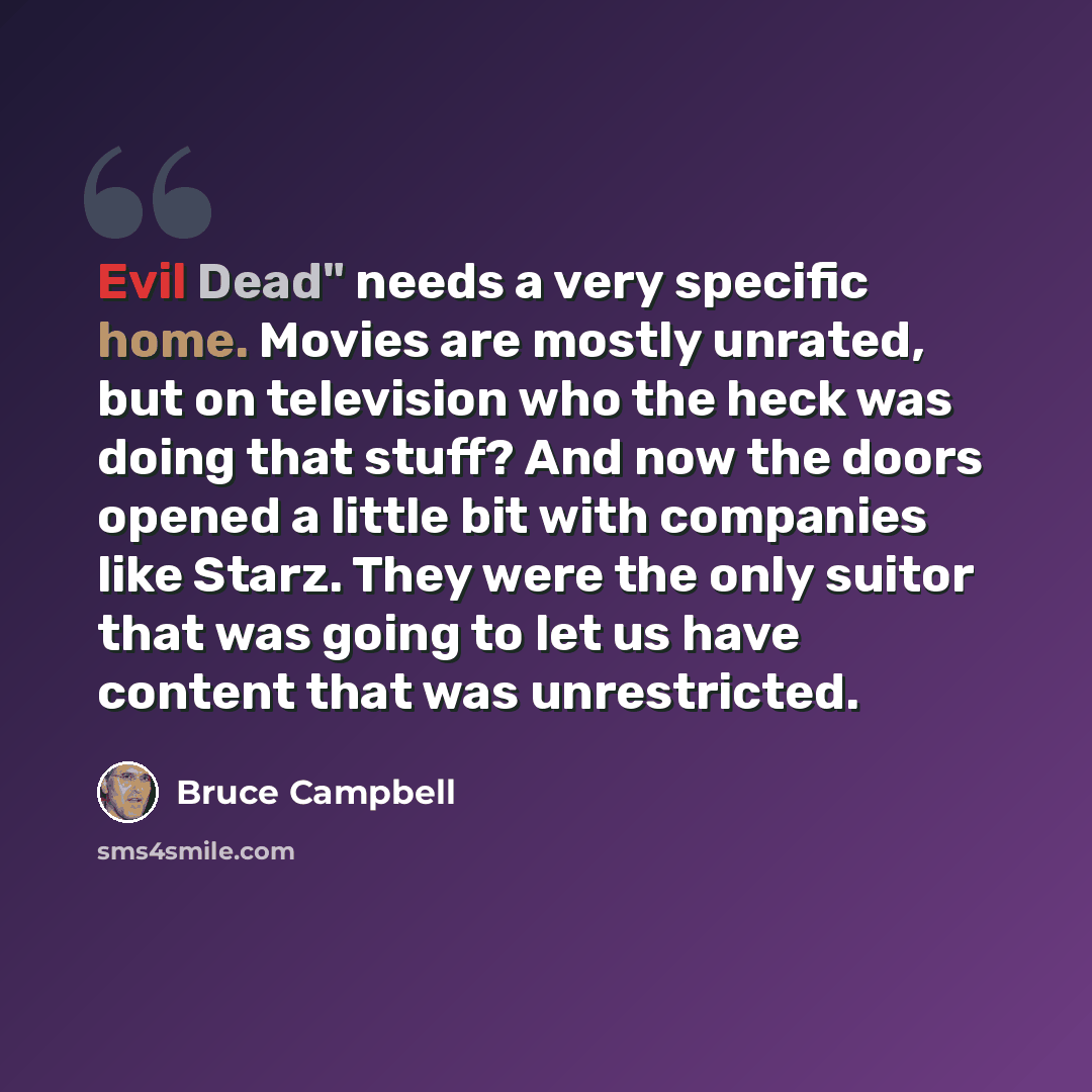“Evil Dead" needs a very specific home. Movies are mostly unrated, but on television who the heck was doing that stuff? And now the doors opened a little bit with companies like Starz. They were the only suitor that was going to let us have content that was unrestricted.” quote by Bruce Campbell