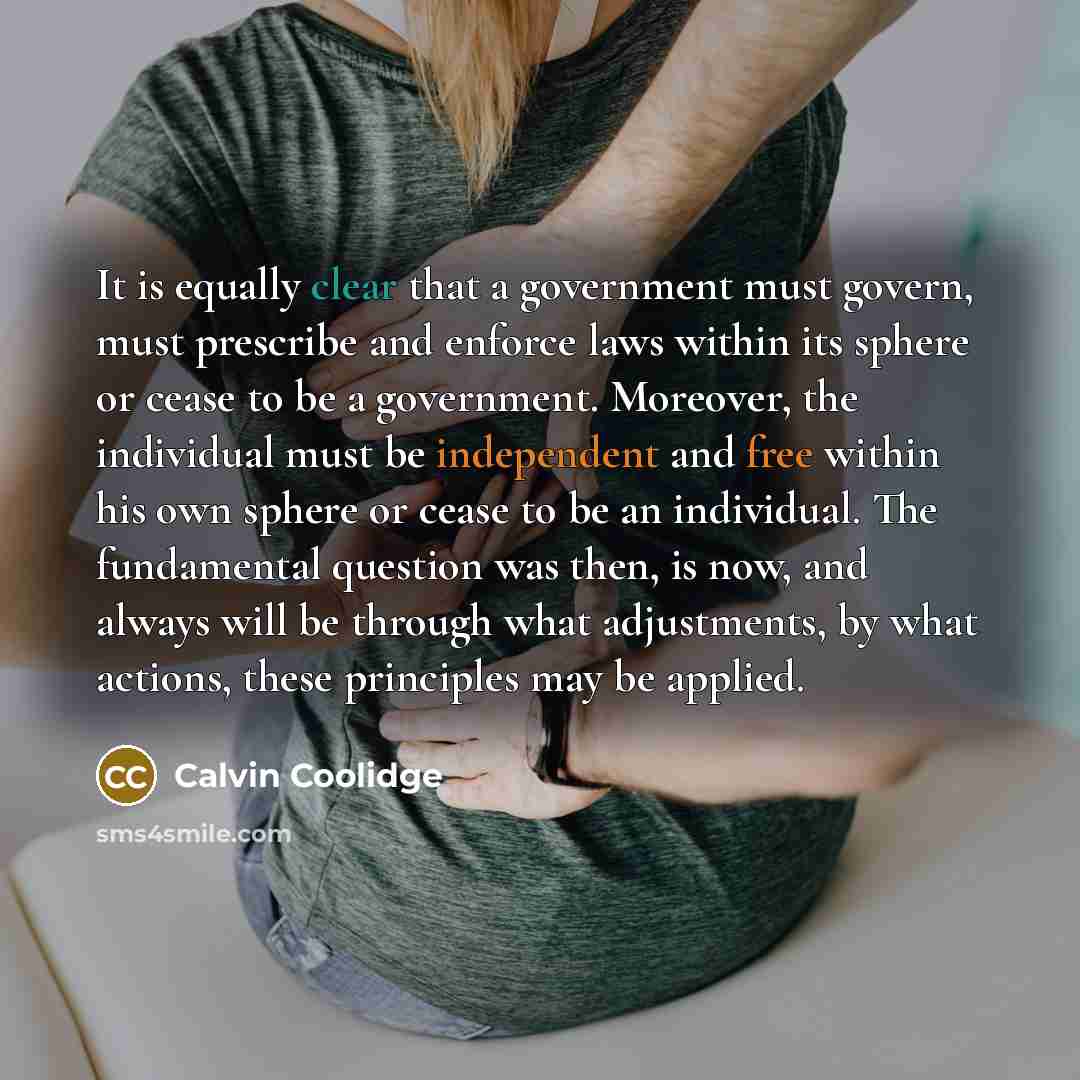 “It is equally clear that a government must govern, must prescribe and enforce laws within its sphere or cease to be a government. Moreover, the individual must be independent and free within his own sphere or cease to be an individual. The fundamental question was then, is now, and always will be…” quote by Calvin Coolidge