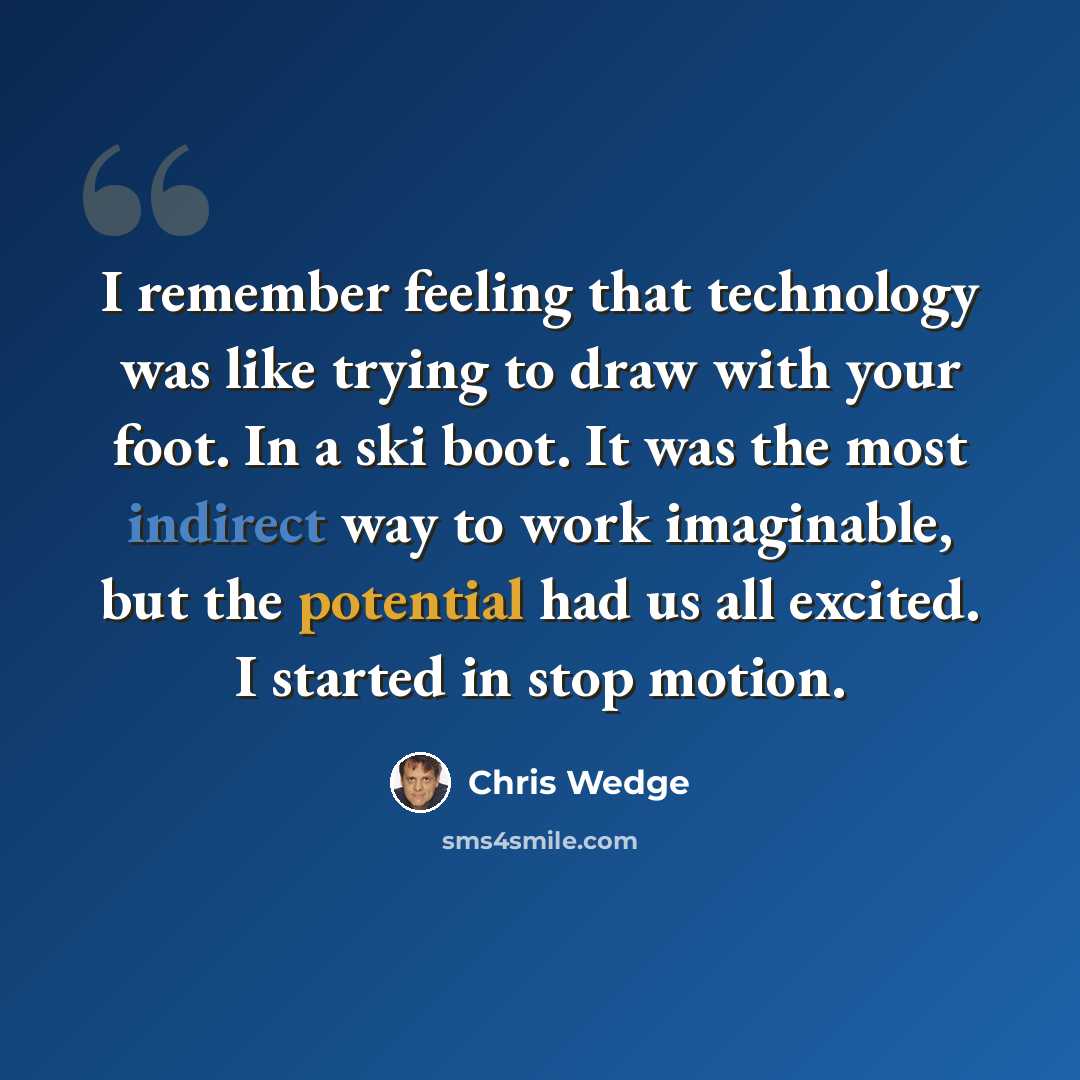 “I remember feeling that technology was like trying to draw with your foot. In a ski boot. It was the most indirect way to work imaginable, but the potential had us all excited. I started in stop motion.” quote by Chris Wedge