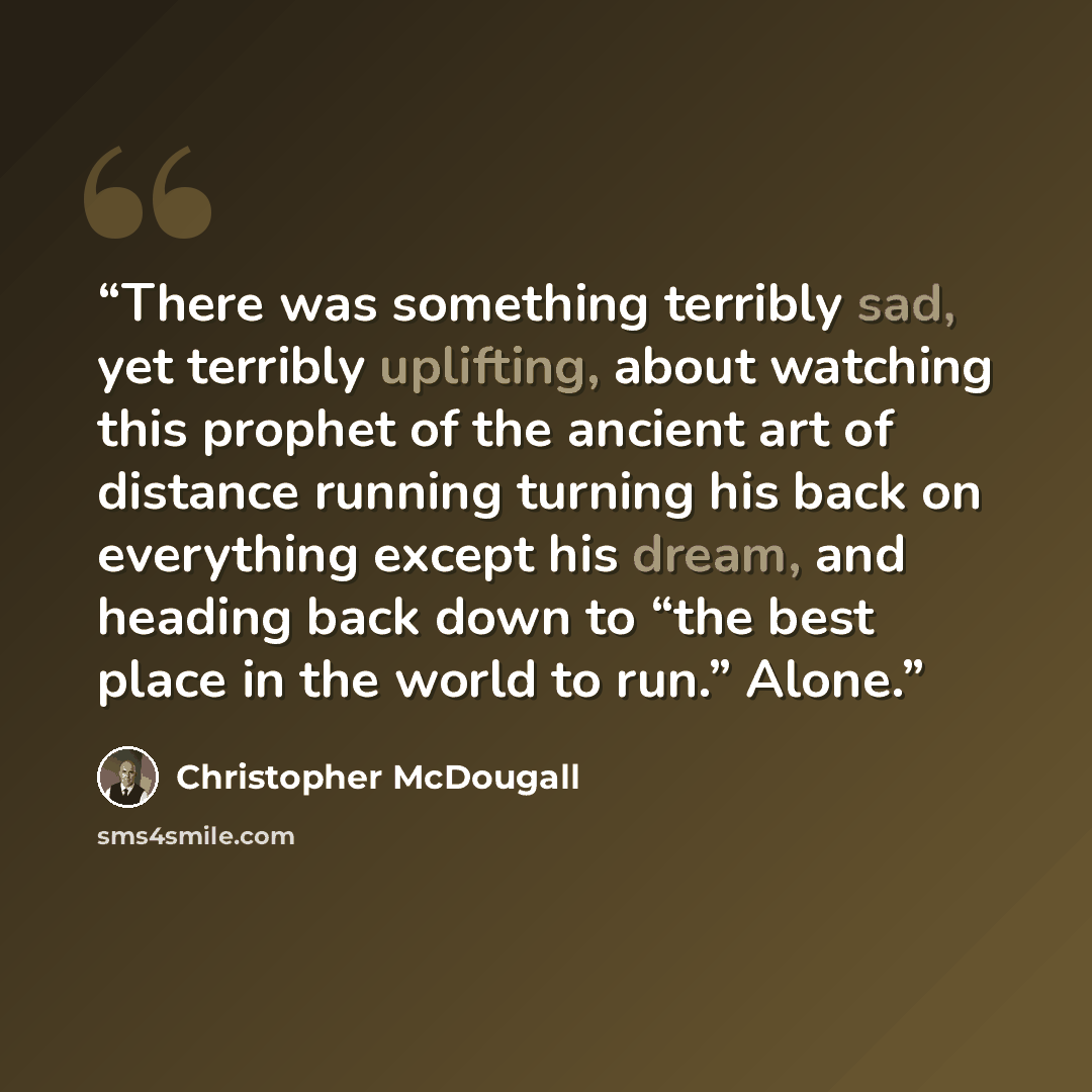 “There was something terribly sad, yet terribly uplifting, about watching this prophet of the ancient art of distance running turning his back on everything except his dream, and heading back down to “the best place in the world to run.” Alone.” quote by Christopher McDougall