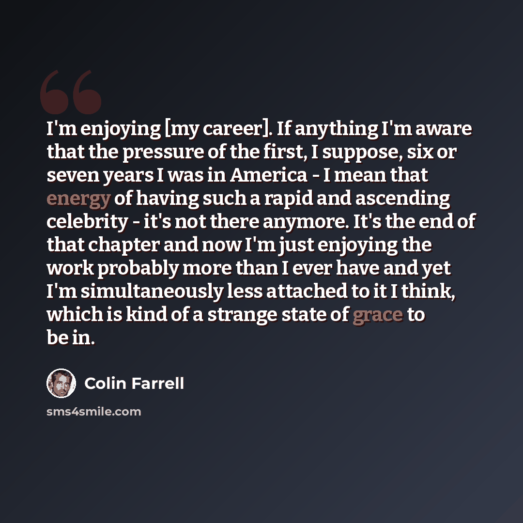 “I'm enjoying [my career]. If anything I'm aware that the pressure of the first, I suppose, six or seven years I was in America - I mean that energy of having such a rapid and ascending celebrity - it's not there anymore. It's the end of that chapter and now I'm just enjoying the work probably more…” quote by Colin Farrell