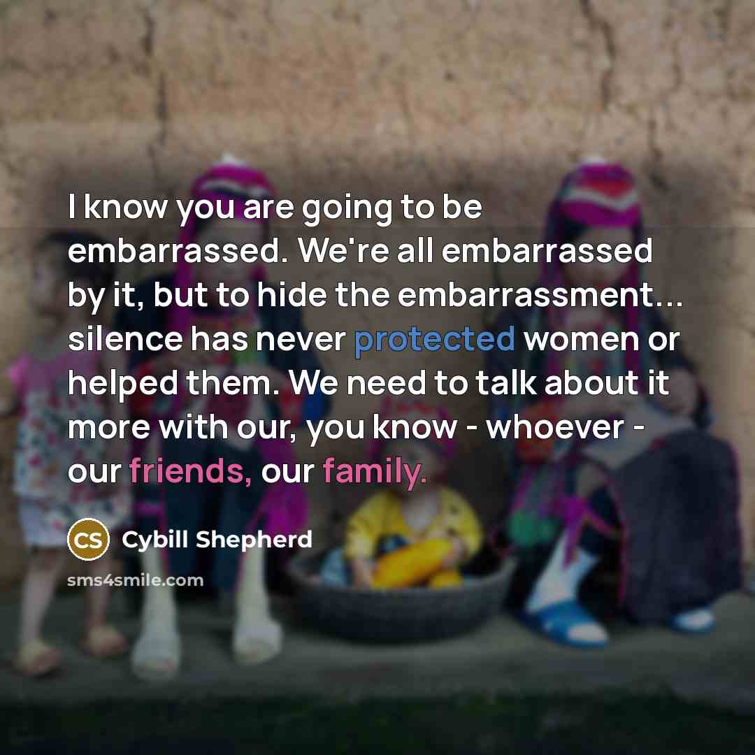 “I know you are going to be embarrassed. We're all embarrassed by it, but to hide the embarrassment... silence has never protected women or helped them. We need to talk about it more with our, you know - whoever - our friends, our family.” quote by Cybill Shepherd