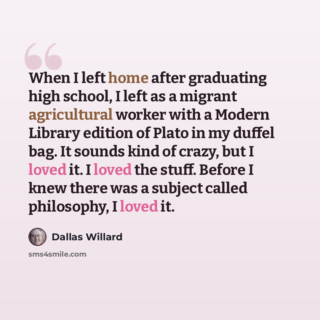“When I left home after graduating high school, I left as a migrant agricultural worker with a Modern Library edition of Plato in my duffel bag. It sounds kind of crazy, but I loved it. I loved the stuff. Before I knew there was a subject called philosophy, I loved it.” quote by Dallas Willard