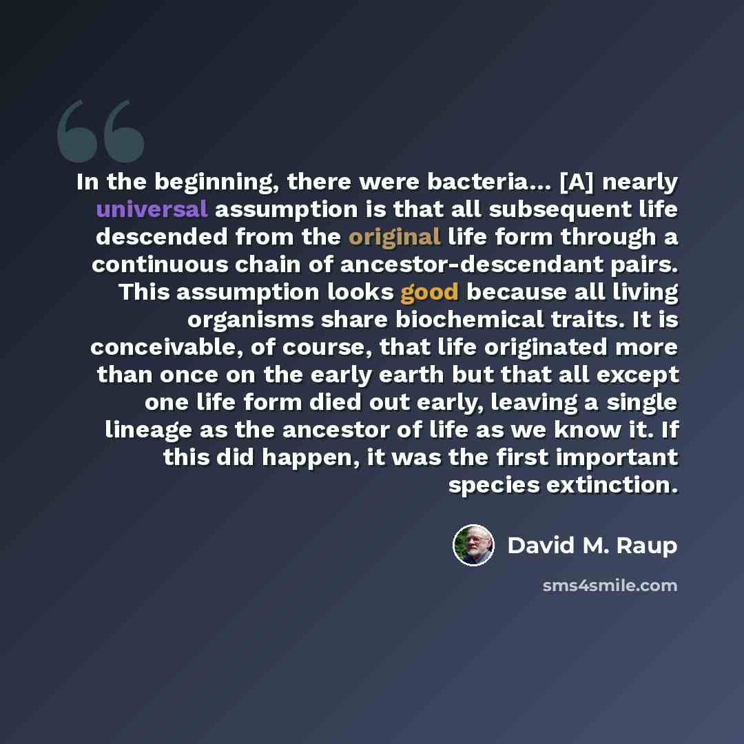 “In the beginning, there were bacteria… [A] nearly universal assumption is that all subsequent life descended from the original life form through a continuous chain of ancestor-descendant pairs. This assumption looks good because all living organisms share biochemical traits. It is conceivable, of…” quote by David M. Raup