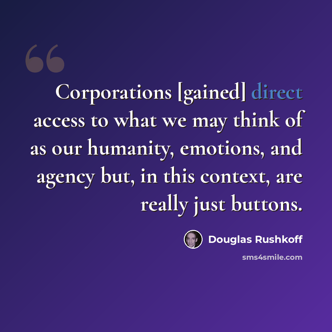 “Corporations [gained] direct access to what we may think of as our humanity, emotions, and agency but, in this context, are really just buttons.” quote by Douglas Rushkoff
