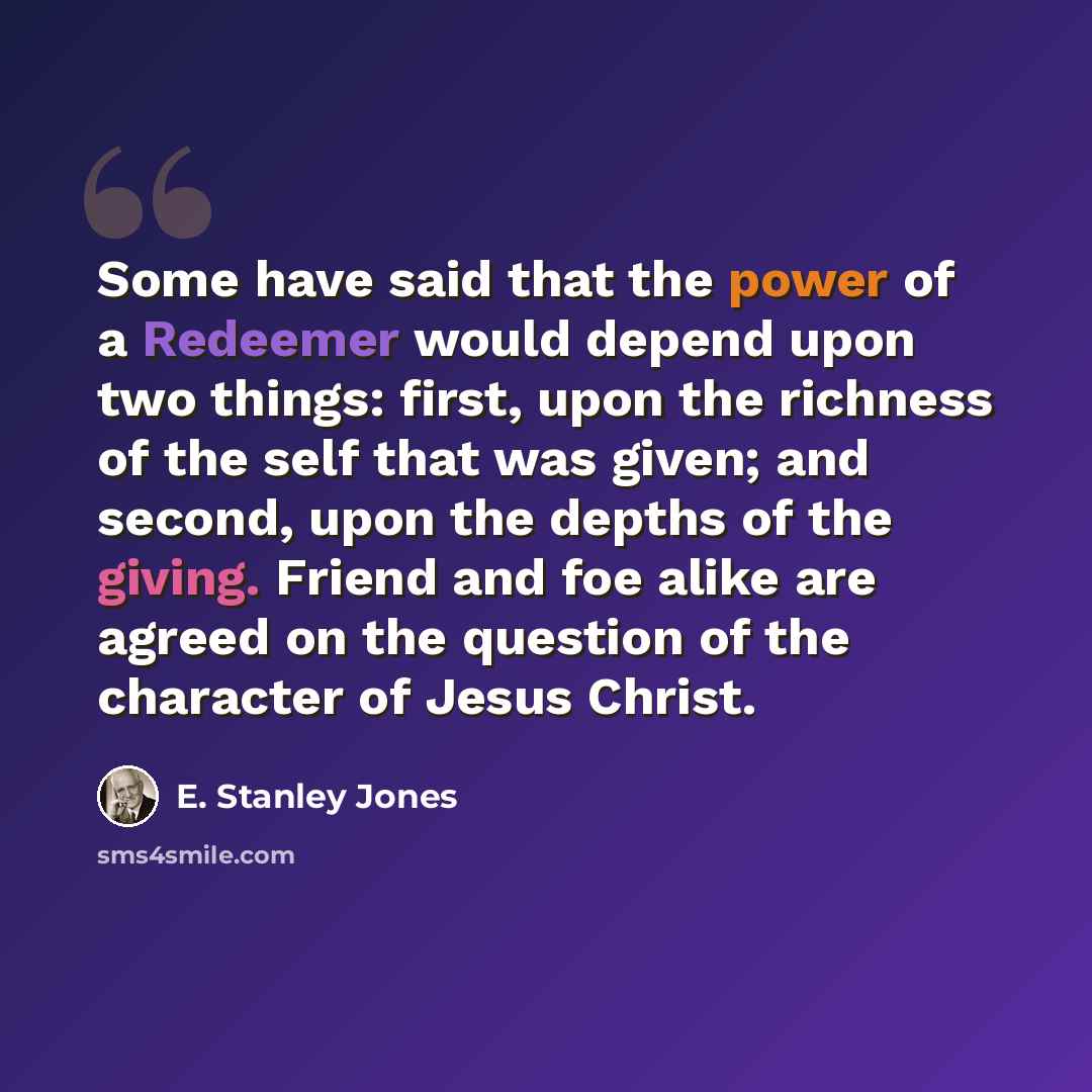 “Some have said that the power of a Redeemer would depend upon two things: first, upon the richness of the self that was given; and second, upon the depths of the giving. Friend and foe alike are agreed on the question of the character of Jesus Christ.” quote by E. Stanley Jones