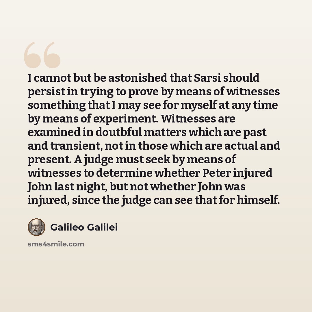 “I cannot but be astonished that Sarsi should persist in trying to prove by means of witnesses something that I may see for myself at any time by means of experiment. Witnesses are examined in doutbful matters which are past and transient, not in those which are actual and present. A judge must…” quote by Galileo Galilei