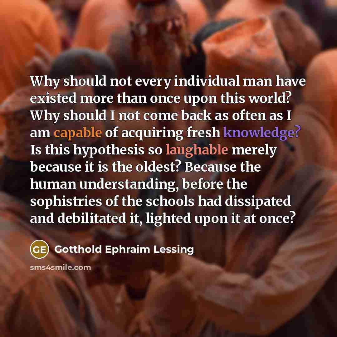 “Why should not every individual man have existed more than once upon this world? Why should I not come back as often as I am capable of acquiring fresh knowledge? Is this hypothesis so laughable merely because it is the oldest? Because the human understanding, before the sophistries of the schools…” quote by Gotthold Ephraim Lessing
