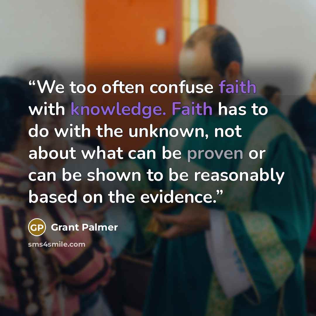 “We too often confuse faith with knowledge. Faith has to do with the unknown, not about what can be proven or can be shown to be reasonably based on the evidence.” quote by Grant Palmer